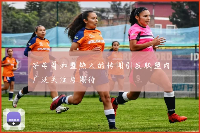 字母哥加盟热火的传闻引发联盟内广泛关注与期待