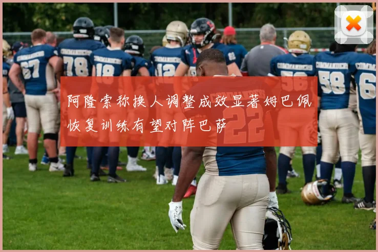 阿隆索称换人调整成效显著姆巴佩恢复训练有望对阵巴萨