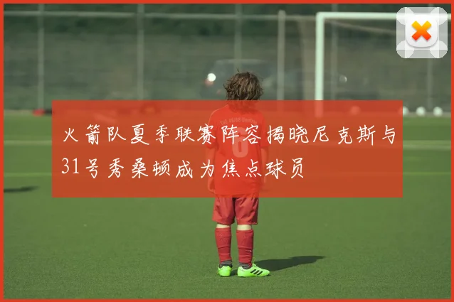 火箭队夏季联赛阵容揭晓尼克斯与31号秀桑顿成为焦点球员