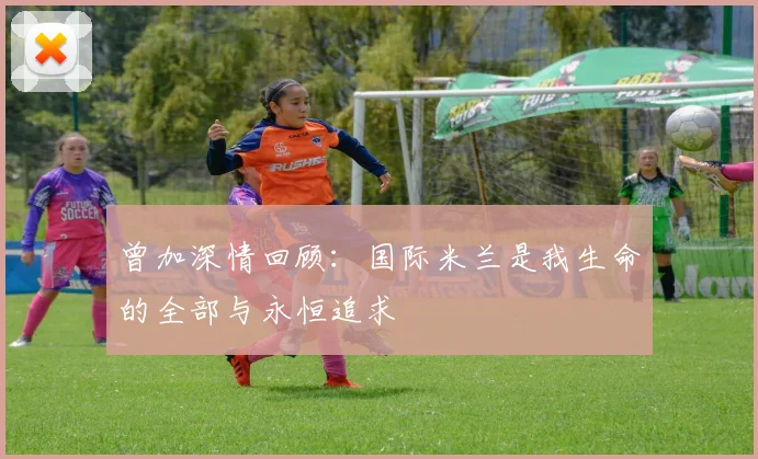 曾加深情回顾：国际米兰是我生命的全部与永恒追求