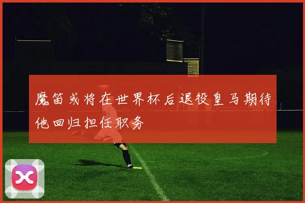 魔笛或将在世界杯后退役皇马期待他回归担任职务
