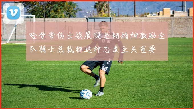 哈登带伤出战展现坚韧精神激励全队骑士总裁称这种态度至关重要