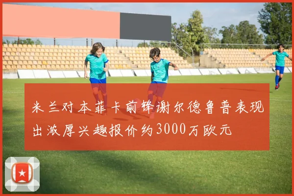 米兰对本菲卡前锋谢尔德鲁普表现出浓厚兴趣报价约3000万欧元