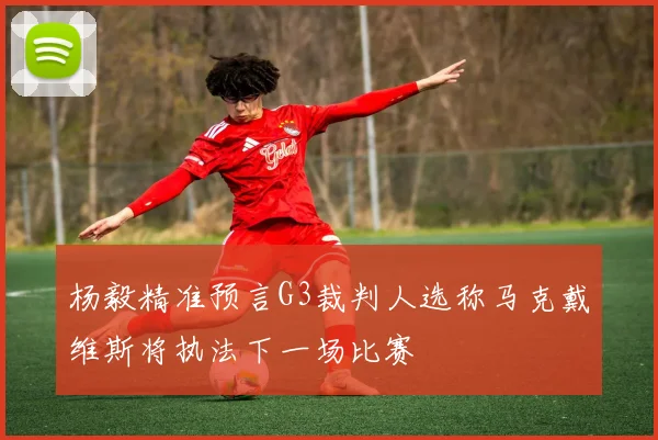 杨毅精准预言G3裁判人选称马克戴维斯将执法下一场比赛