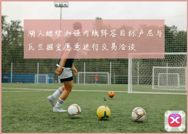 湖人继续加强内线阵容目标卢尼与瓦兰掘金愿意进行交易洽谈