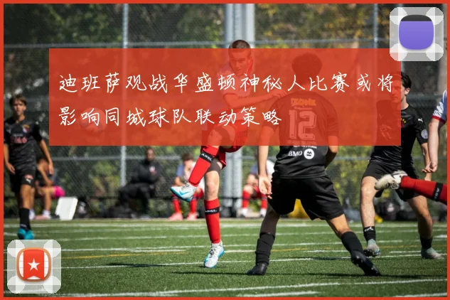 迪班萨观战华盛顿神秘人比赛或将影响同城球队联动策略
