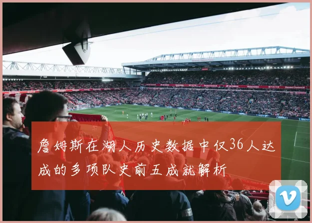 詹姆斯在湖人历史数据中仅36人达成的多项队史前五成就解析