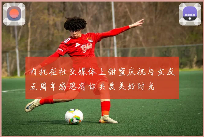内托在社交媒体上甜蜜庆祝与女友五周年感恩有你共度美好时光