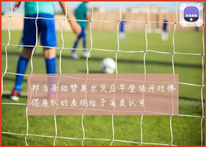 邦马蒂称赞奥尔莫应早登场并对佛得角队的表现给予高度认可