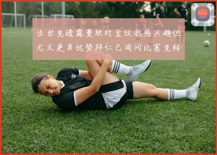 法尔克透露曼联对金玟哉感兴趣但尤文更具优势拜仁已询问比塞克转会情况