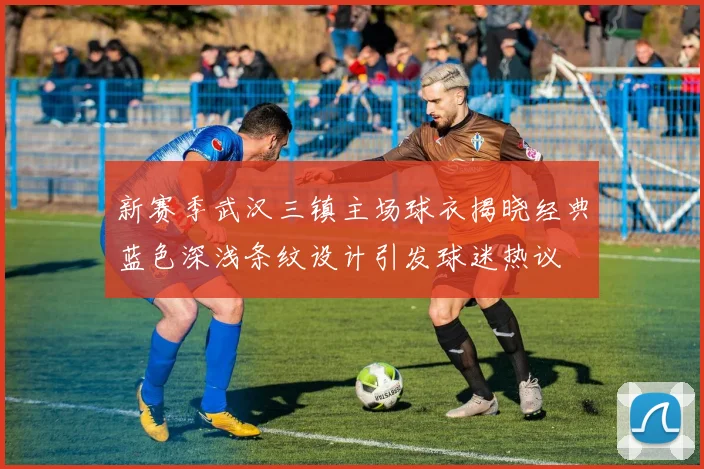 新赛季武汉三镇主场球衣揭晓经典蓝色深浅条纹设计引发球迷热议